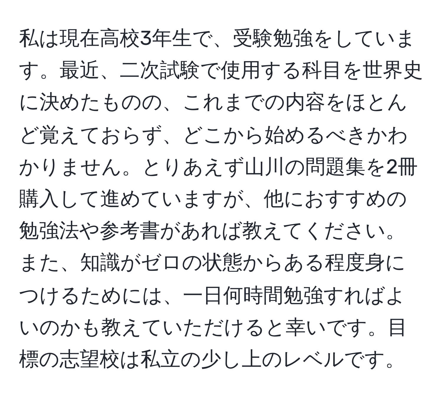 私は現在高校3年生で、受験勉強をしています。最近、二次試験で使用する科目を世界史に決めたものの、これまでの内容をほとんど覚えておらず、どこから始めるべきかわかりません。とりあえず山川の問題集を2冊購入して進めていますが、他におすすめの勉強法や参考書があれば教えてください。また、知識がゼロの状態からある程度身につけるためには、一日何時間勉強すればよいのかも教えていただけると幸いです。目標の志望校は私立の少し上のレベルです。