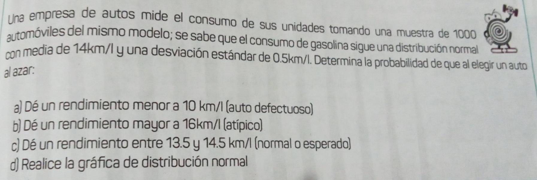 Una empresa de autos mide el consumo de sus unidades tomando una muestra de 1000
automóviles del mismo modelo; se sabe que el consumo de gasolina sigue una distribución normal
con media de 14km/I y una desviación estándar de 0.5km/l. Determina la probabilidad de que al elegir un auto
al azar:
a) Dé un rendimiento menor a 10 km/l (auto defectuoso)
b) Dé un rendimiento mayor a 16km/l (atípico)
c) Dé un rendimiento entre 13.5 y 14.5 km/l (normal o esperado)
d) Realice la gráfica de distribución normal