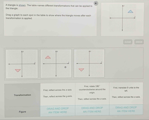 A triangle is shown. The table names different transformations that can be applied to
the triangle.
Drag a graph to each spot in the table to show where the triangle moves after each
transformation is applied.
CLEAR CHECK
First, rotate 180°
First, reflect across the z -axis. counterclockwise around the origin. First, translate 9 units to the
lofft.
Transformation Then, reflect across the y-axis. Then, reffect across the z -axis.
Then, reflect across the x-axis.
Figure DRAG AND DROP DRAG AND DROP AN ITEM HERE DRAG AND DROP AN ITEM HERE
AN ITEM HERE