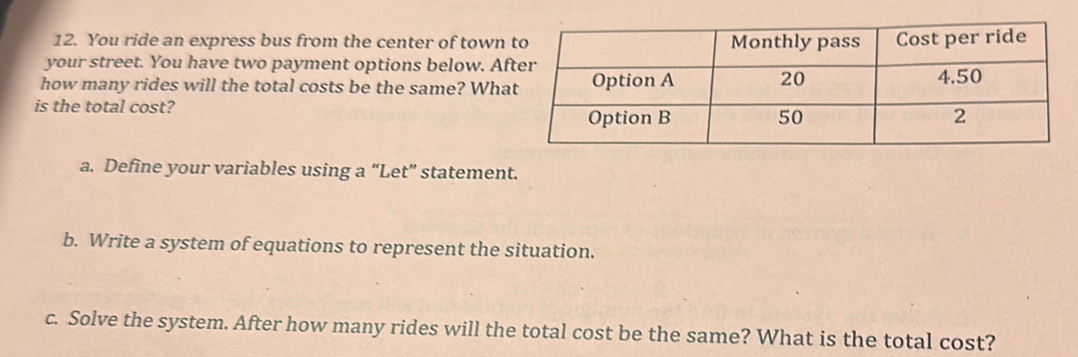 You ride an express bus from the center of town 
your street. You have two payment options below. Af 
how many rides will the total costs be the same? Wha 
is the total cost? 
a. Define your variables using a “Let” statement. 
b. Write a system of equations to represent the situation. 
c. Solve the system. After how many rides will the total cost be the same? What is the total cost?