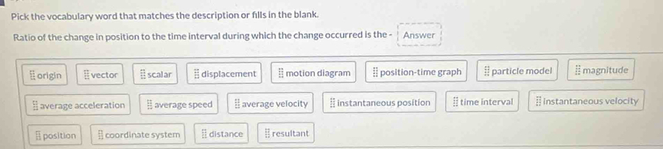 Pick the vocabulary word that matches the description or fills in the blank.
Ratio of the change in position to the time interval during which the change occurred is the - Answer
origin EF vector scalar overleftrightarrow EI displacement motion diagram position-time graph particle model § magnitude
 12/12  average acceleration average speed  11/11  average velocity  12/5 12  instantaneous position # time interval § instantaneous velocity
position □ coordinate system  12/11  distance  12/12  resultant