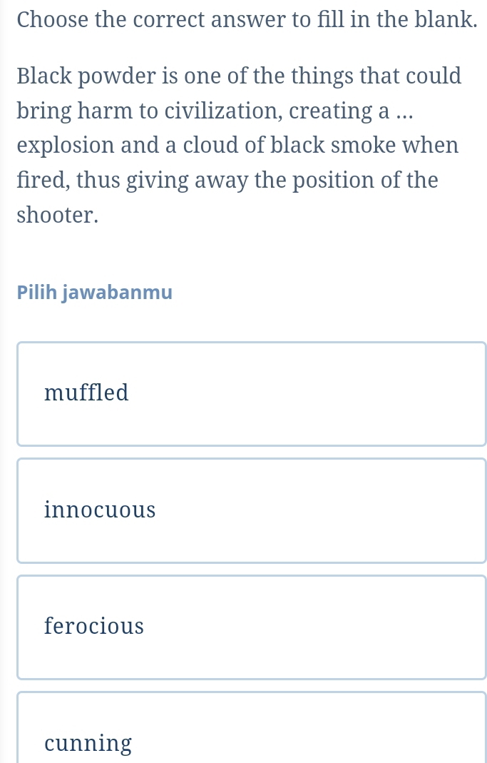 Choose the correct answer to fill in the blank.
Black powder is one of the things that could
bring harm to civilization, creating a ...
explosion and a cloud of black smoke when
fired, thus giving away the position of the
shooter.
Pilih jawabanmu
muffled
innocuous
ferocious
cunning