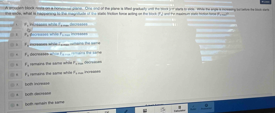 Lister
A wooden block rests on a horizontal plane. One end of the plane is lifted gradually until the block juv^circ  starts to slide. While the angle is increasing but before the block starts
the slide, what is happening to the magnitude of the static friction force acting on the block (F_s) and the maximum static friction force (F_smax
1. F_s increases while F_smax decreases
2. F_s decreases while F_5 max increases
3. F_s increases while F_s my remains the same
4. F_s decreases while F_5 max remains the same
5. F_s remains the same while F_smax decreases
6. F_s remains the same while F_s max increases
7. both increase
8. both decrease
9. both remain the same
Calculator Protracton