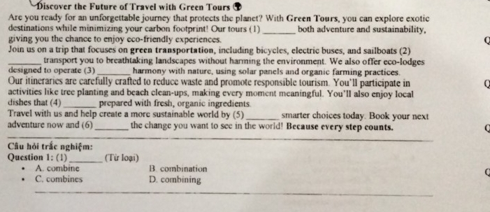 Discover the Future of Travel with Green Tours
Are you ready for an unforgettable journey that protects the planet? With Green Tours, you can explore exotic
destinations while minimizing your carbon footprint! Our tours (1) _both adventure and sustainability,
giving you the chance to enjoy eco-friendly experiences.
0
Join us on a trip that focuses on green transportation, including bicycles, electric buses, and sailboats (2)
_transport you to breathtaking landscapes without harming the environment. We also offer eco-lodges
designed to operate (3)_ harmony with nature, using solar panels and organic farming practices.
Our itineraries are carefully crafted to reduce waste and promote responsible tourism. You'll participate in 0
activities like tree planting and beach clean-ups, making every moment meaningful. You’ll also enjoy local
dishes that (4) _prepared with fresh, organic ingredients.
Travel with us and help create a more sustainable world by (5)_ smarter choices today. Book your next
adventure now and (6)_ the change you want to see in the world! Because every step counts. C
Câu hỏi trắc nghiệm:
Question 1: (1)_ (Từ loại)
A. combine B. combination
C
C. combines D. combining