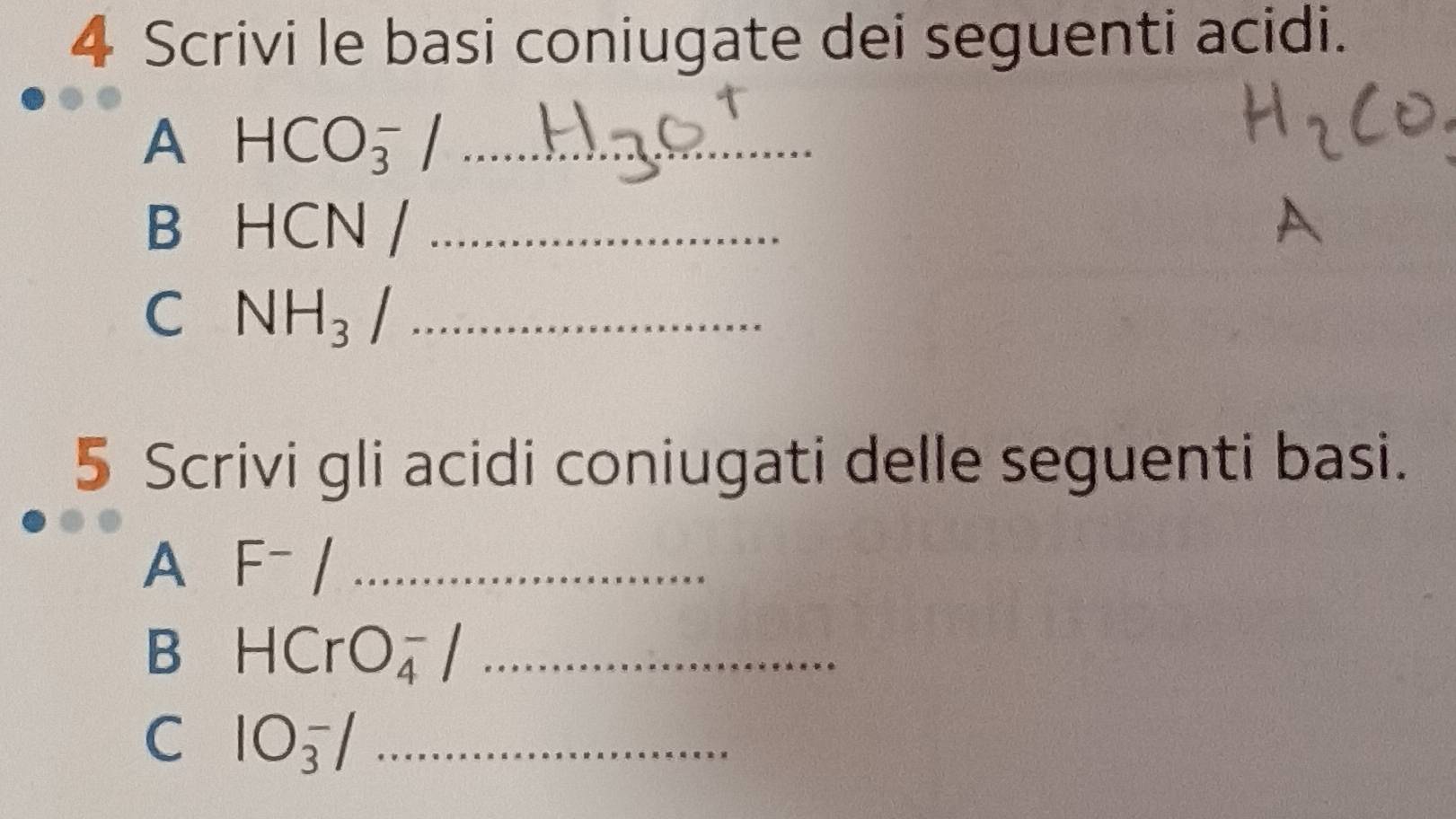 Scrivi le basi coniugate dei seguenti acidi. 
A HCO_3^(-/ _ 
B HCN /_ )
A 
C NH_3/ _ 
5 Scrivi gli acidi coniugati delle seguenti basi. 
A F^-/ _ 
B HCrO_4^-/ _ 
C 1O_3^-/ _