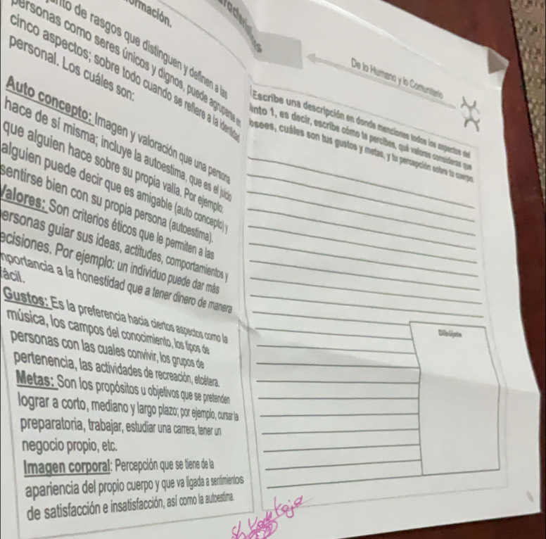 rade
Urmación
prsonas como seres únicos y dignos, puede agrupa
personal. Los cuáles son
De lo Humano y lo Comunitáría
nco aspectos; sobre todo cuando se refiere a la ide osees, cuáles son lus gustos y metas, y lu percepción sobre lu cuery
Escribe una descripción en donde menciones todos los aspectos de
luto concepto: Imagen y valoración que una pera
ento 1, es decir, escribe cómo te percibes, quá valoras consideras que
nace de sí misma; incluye la autoestima, que es el ju
que alguien hace sobre su propia valíia. Por ejemp
alguien puede decir que es amigable (auto conceptic)_
entirse bien con su propia persona (autoestima_
alores: Son criterios éticos que le permiten a lar__
ersonas guiar sus ídeas, actitudes, comportamientos _
ecisiones. Por ejemplo: un individuo puede dar más_
ácil.
mportancia a la honestidad que a tener dínero de manera___
_
Gustos: Es la preferencía hacía ciertos aspecios como la__
música, los campos del conocimiento, los fipos de_
Dibijate
personas con las cuales convivir, los grupos de_
_
pertenencia, las actividades de recreación, etcétera._
Metas: Son los propósitos u objetivos que se pretenden_
_
lograr a corto, mediano y largo plazo; por ejemplo, cursar la_
_
preparatoria, trabajar, estudiar una carrera, tener un_
_
negocio propio, etc.
_
_
Imagen corporal: Percepción que se tiene de la
_
apariencia del propio cuerpo y que va ligada a senfimientos_
de satisfacción e insatisfacción, así como la autoestima.