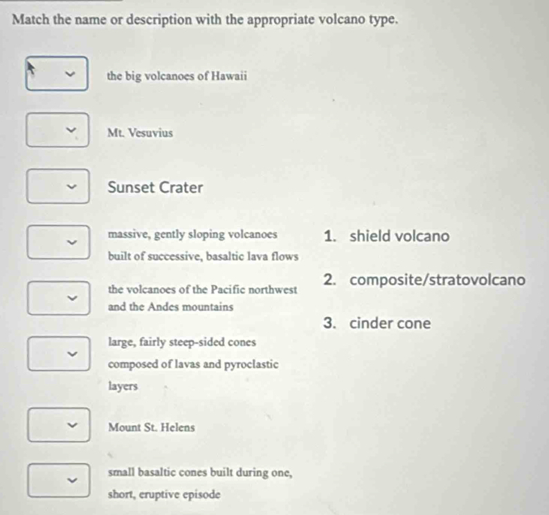 Match the name or description with the appropriate volcano type.
the big volcanoes of Hawaii
Mt. Vesuvius
Sunset Crater
massive, gently sloping volcanoes 1. shield volcano
built of successive, basaltic lava flows
the volcanoes of the Pacific northwest 2. composite/stratovolcano
and the Andes mountains
3. cinder cone
large, fairly steep-sided cones
composed of lavas and pyroclastic
layers
Mount St. Helens
small basaltic cones built during one,
short, eruptive episode
