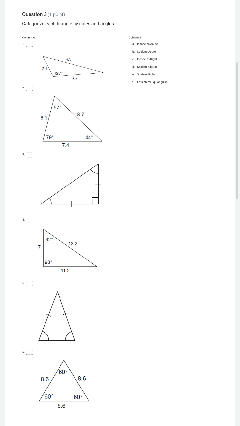 Categorize each triangle by sides and angles.
Column A Column B
1. a. Isosceles Acute
b. Scalene Acute
c. Isosceles Right
d. Scalene Obtuse
e. Scalene Right
f. Equilateral Equiangular
2.
3.
4.