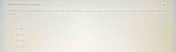 Question
On May 14, X -Mart purchased $500 of merchandise with terms of 3/15, n/40. If payment is made on May 28, calculate the purchase discount that may be taken by
X -Mart.
$15
$75
$20
$70