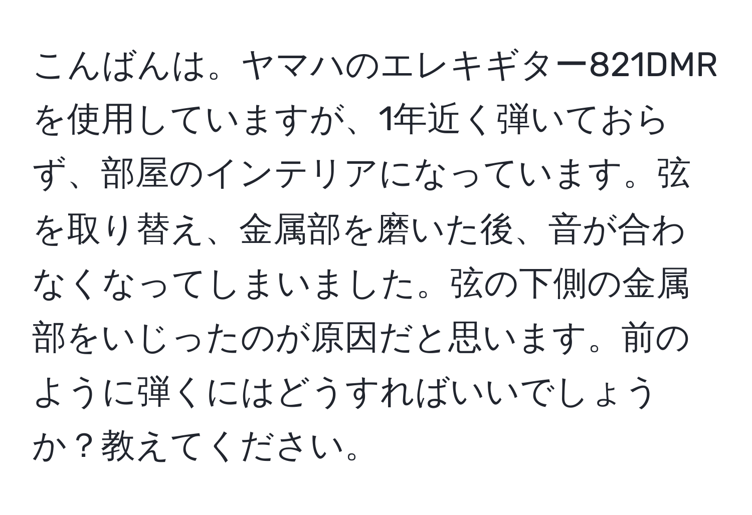 こんばんは。ヤマハのエレキギター821DMRを使用していますが、1年近く弾いておらず、部屋のインテリアになっています。弦を取り替え、金属部を磨いた後、音が合わなくなってしまいました。弦の下側の金属部をいじったのが原因だと思います。前のように弾くにはどうすればいいでしょうか？教えてください。