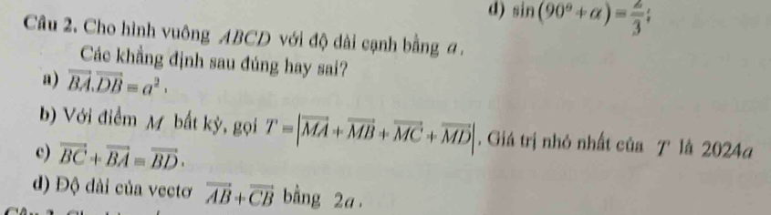 d) sin (90°+alpha )= 2/3 ; 
Câu 2. Cho hình vuông ABCD với độ dài cạnh bằng a.
Các khẳng định sau đúng hay sai?
a) vector BA.vector DB=a^2.
b) Với điểm M bất kỳ, gọi T=|vector MA+vector MB+vector MC+vector MD|. Giá trị nhỏ nhất của T là 2024a
c) vector BC+vector BA=vector BD·
d) Độ dài của vectơ vector AB+vector CB bằng 2a.