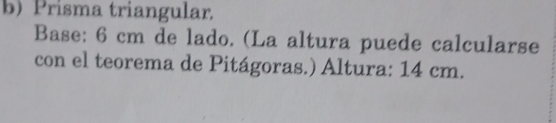 Prisma triangular. 
Base: 6 cm de lado. (La altura puede calcularse 
con el teorema de Pitágoras.) Altura: 14 cm.