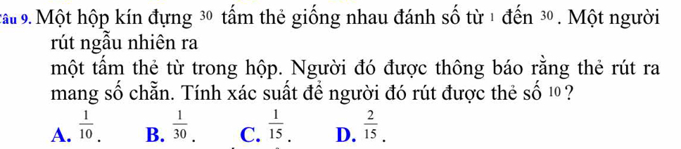 cấu 9. Một hộp kín đựng 30 tấm thẻ giống nhau đánh số từ 1 đến 30. Một người
rút ngẫu nhiên ra
một tấm thẻ từ trong hộp. Người đó được thông báo rằng thẻ rút ra
mang số chẵn. Tính xác suất để người đó rút được thẻ số 1 ?
A.  1/10 .  1/30 . C.  1/15 . D.  2/15 . 
B.