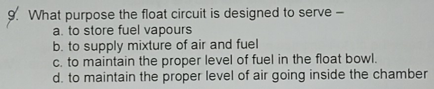 What purpose the float circuit is designed to serve -
a. to store fuel vapours
b. to supply mixture of air and fuel
c. to maintain the proper level of fuel in the float bowl.
d. to maintain the proper level of air going inside the chamber