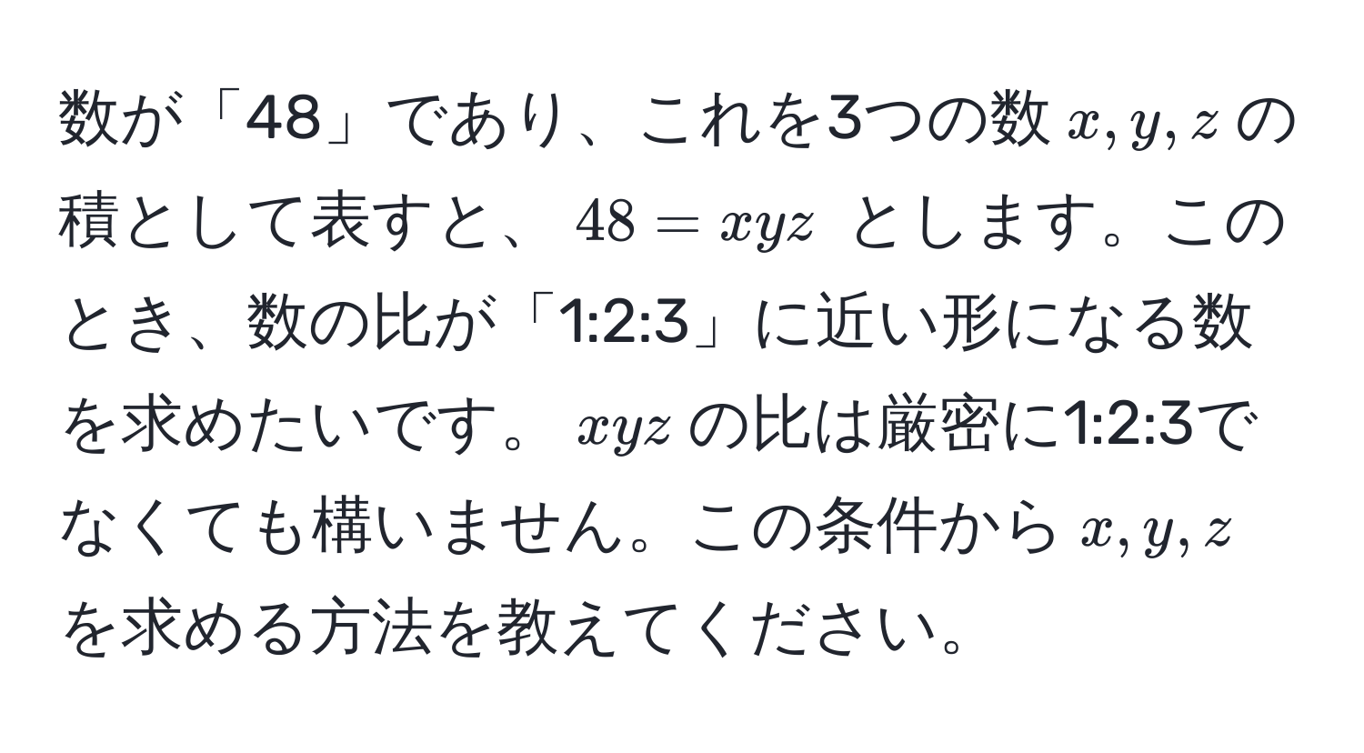 数が「48」であり、これを3つの数$x, y, z$の積として表すと、$48 = xyz$ とします。このとき、数の比が「1:2:3」に近い形になる数を求めたいです。$xyz$の比は厳密に1:2:3でなくても構いません。この条件から$x, y, z$を求める方法を教えてください。