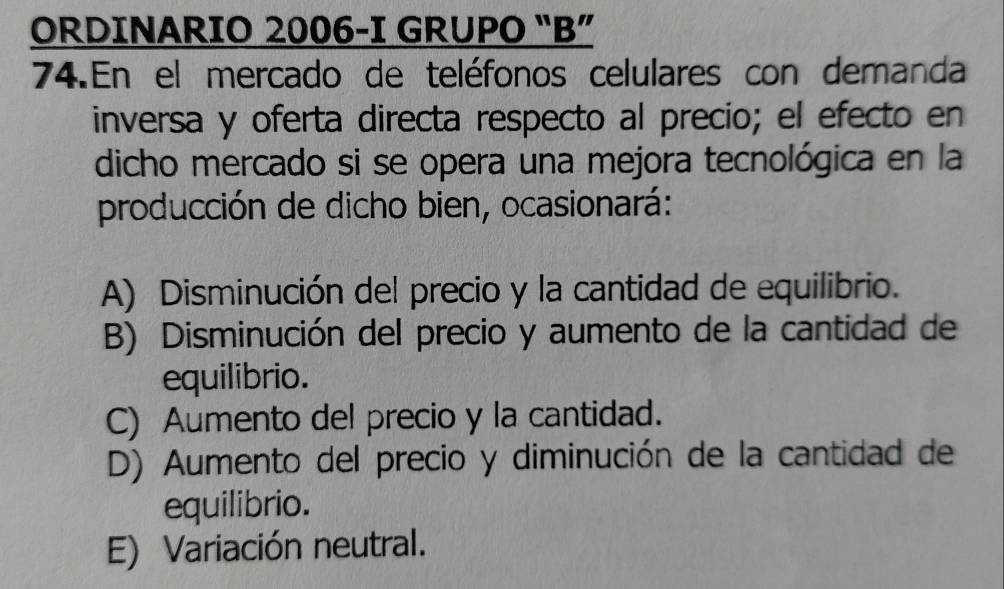 ORDINARIO 2006-I GRUPO “B”
74.En el mercado de teléfonos celulares con demanda
inversa y oferta directa respecto al precio; el efecto en
dicho mercado si se opera una mejora tecnológica en la
producción de dicho bien, ocasionará:
A) Disminución del precio y la cantidad de equilibrio.
B) Disminución del precio y aumento de la cantidad de
equilibrio.
C) Aumento del precio y la cantidad.
D) Aumento del precio y diminución de la cantidad de
equilibrio.
E) Variación neutral.