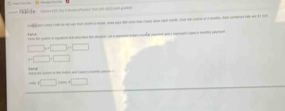 import texsrites Maraged tevores 
Launch Y6S1že Agebra EOC Day 5 Revew (Practice Test Q45-052) (LMS graded) 
Ana's and Casey's bills do not vary from month to month. Anita pays $60 more than Casey does each month. Over the course of 4 months, their combined balls are $1,520
Park 
Write the system of equations that describes this situation. Let a represent Anitar's monbay payment and a represent Casey's monthly payment
□ a!= □ o=□
a=□ +□
Part B 
Solve the system to find Anita's and Casey's monthly payments
□ Casey $ □