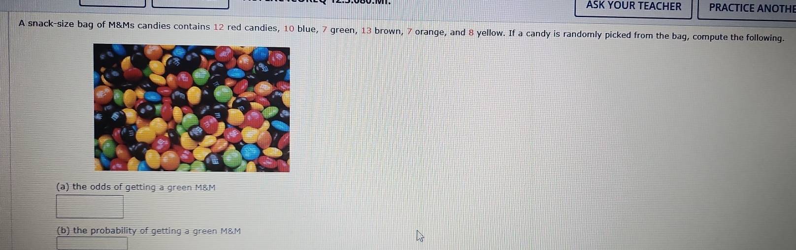 ASK YOUR TEACHER PRACTICE ANOTHE 
A snack-size bag of M&Ms candies contains 12 red candies, 10 blue, 7 green, 13 brown, 7 orange, and 8 yellow. If a candy is randomly picked from the bag, compute the following. 
(a) the odds of getting a green M&M 
(b) the probability of getting a green M&.M