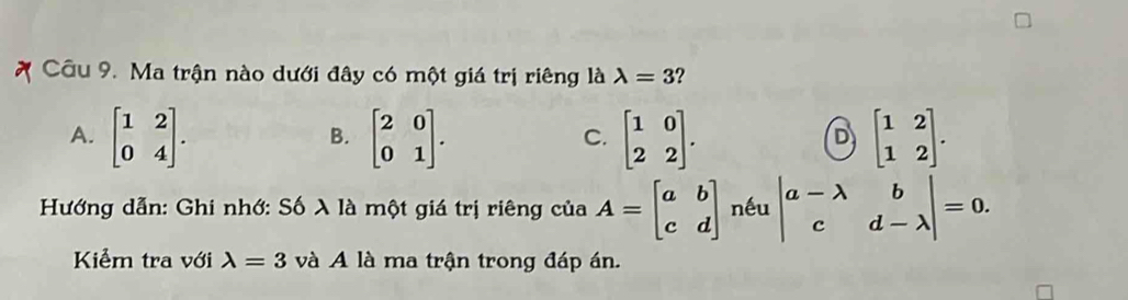 Ma trận nào dưới đây có một giá trị riêng là lambda =3 ?
A. beginbmatrix 1&2 0&4endbmatrix. beginbmatrix 2&0 0&1endbmatrix. beginbmatrix 1&0 2&2endbmatrix. beginbmatrix 1&2 1&2endbmatrix. 
B.
C.
D
Hướng dẫn: Ghi nhớ: Số λ là một giá trị riêng của A=beginbmatrix a&b c&dendbmatrix nếu beginvmatrix a-lambda &b c&d-lambda endvmatrix =0. 
Kiểm tra với lambda =3 và A là ma trận trong đáp án.