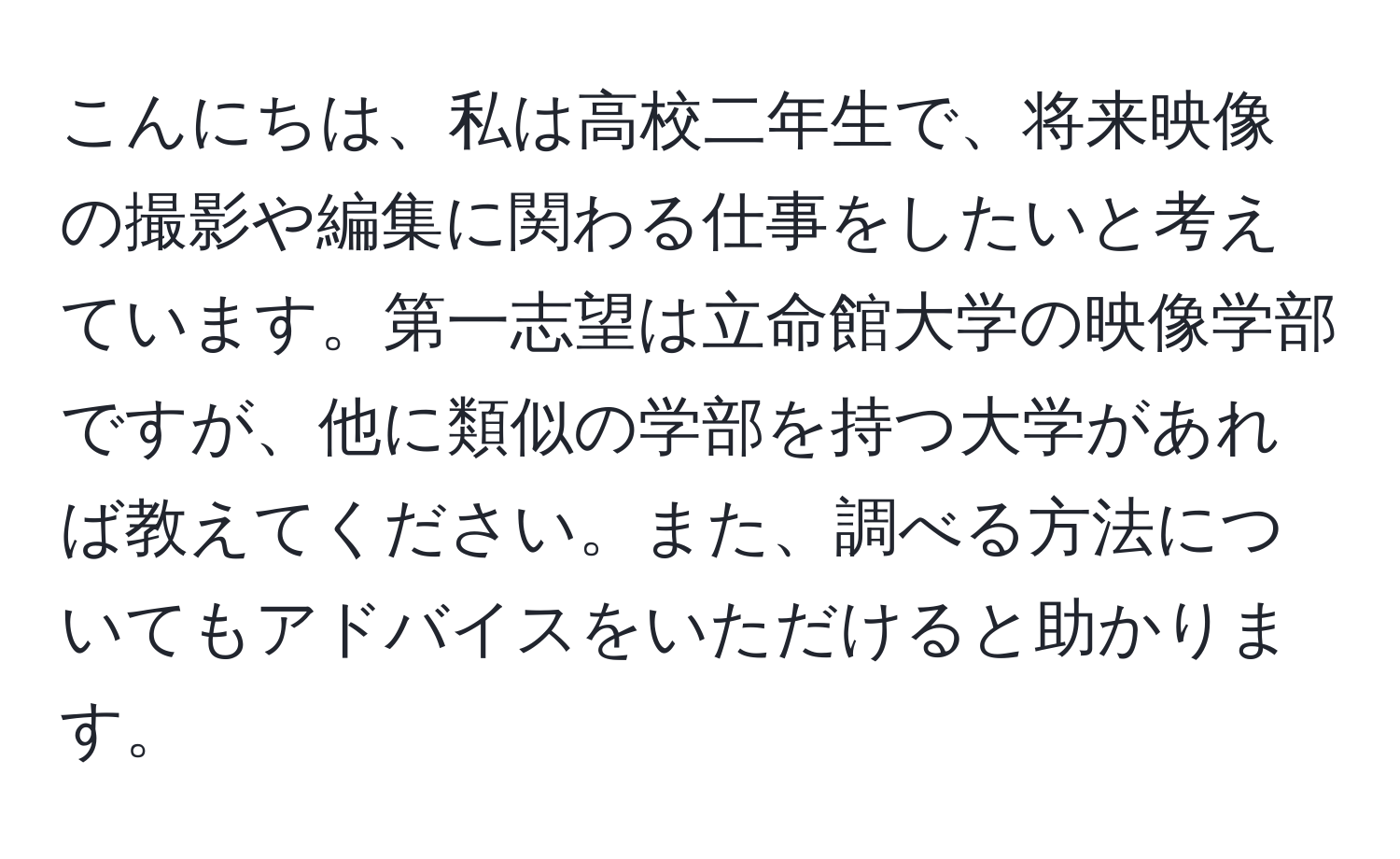 こんにちは、私は高校二年生で、将来映像の撮影や編集に関わる仕事をしたいと考えています。第一志望は立命館大学の映像学部ですが、他に類似の学部を持つ大学があれば教えてください。また、調べる方法についてもアドバイスをいただけると助かります。