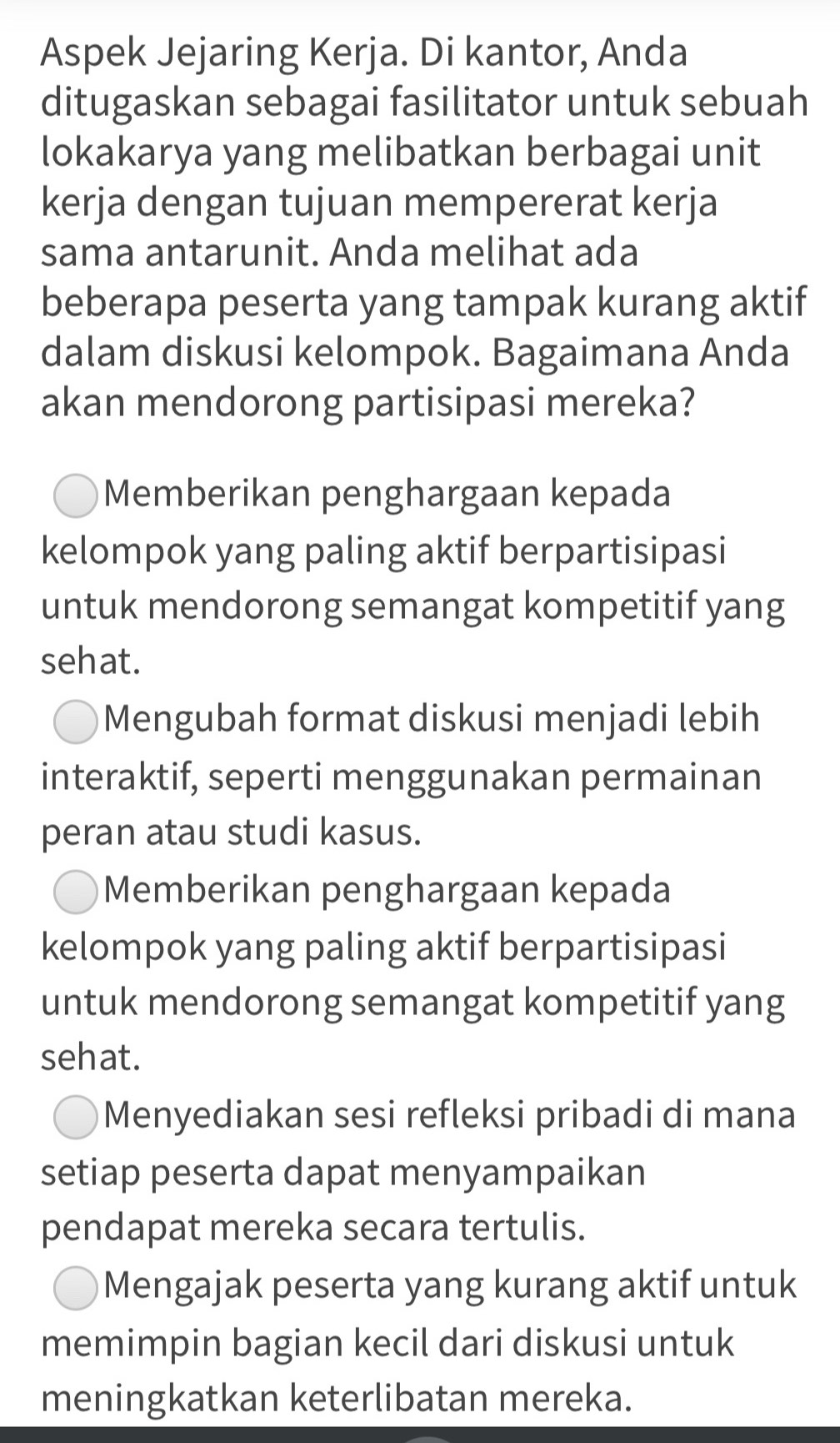 Aspek Jejaring Kerja. Di kantor, Anda
ditugaskan sebagai fasilitator untuk sebuah
lokakarya yang melibatkan berbagai unit
kerja dengan tujuan mempererat kerja
sama antarunit. Anda melihat ada
beberapa peserta yang tampak kurang aktif
dalam diskusi kelompok. Bagaimana Anda
akan mendorong partisipasi mereka?
Memberikan penghargaan kepada
kelompok yang paling aktif berpartisipasi
untuk mendorong semangat kompetitif yang
sehat.
Mengubah format diskusi menjadi lebih
interaktif, seperti menggunakan permainan
peran atau studi kasus.
Memberikan penghargaan kepada
kelompok yang paling aktif berpartisipasi
untuk mendorong semangat kompetitif yang
sehat.
Menyediakan sesi refleksi pribadi di mana
setiap peserta dapat menyampaikan
pendapat mereka secara tertulis.
Mengajak peserta yang kurang aktif untuk
memimpin bagian kecil dari diskusi untuk
meningkatkan keterlibatan mereka.