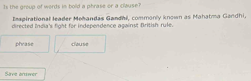 Is the group of words in bold a phrase or a clause? 
Inspirational leader Mohandas Gandhi, commonly known as Mahatma Gandhi, 
directed India's fight for independence against British rule. 
phrase clause 
Save answer