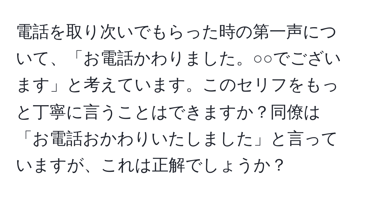 電話を取り次いでもらった時の第一声について、「お電話かわりました。○○でございます」と考えています。このセリフをもっと丁寧に言うことはできますか？同僚は「お電話おかわりいたしました」と言っていますが、これは正解でしょうか？