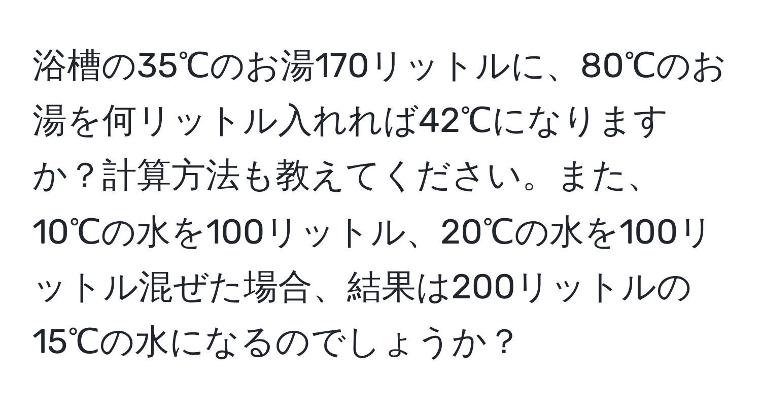 浴槽の35℃のお湯170リットルに、80℃のお湯を何リットル入れれば42℃になりますか？計算方法も教えてください。また、10℃の水を100リットル、20℃の水を100リットル混ぜた場合、結果は200リットルの15℃の水になるのでしょうか？