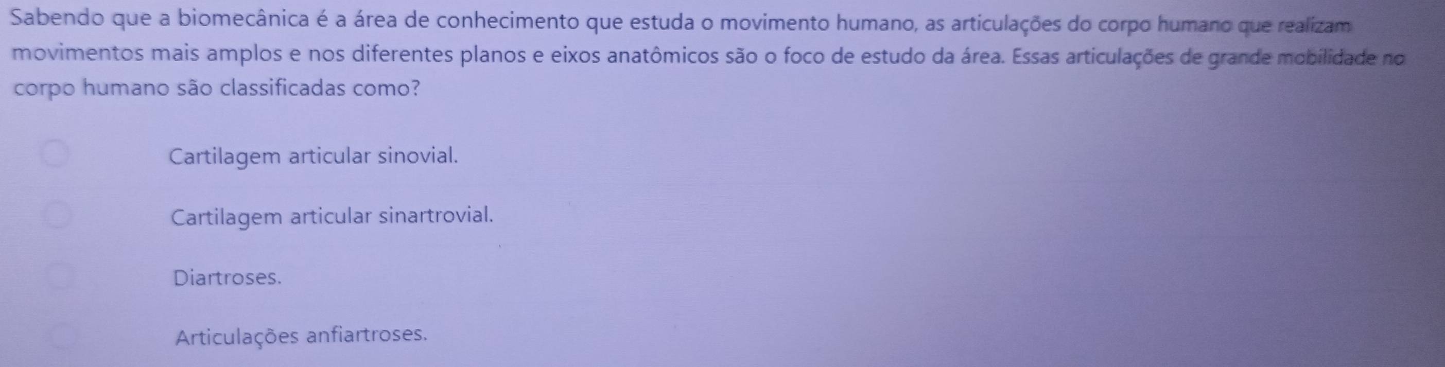 Sabendo que a biomecânica é a área de conhecimento que estuda o movimento humano, as articulações do corpo humano que realizam
movimentos mais amplos e nos diferentes planos e eixos anatômicos são o foco de estudo da área. Essas articulações de grande mobilidade no
corpo humano são classificadas como?
Cartilagem articular sinovial.
Cartilagem articular sinartrovial.
Diartroses.
Articulações anfiartroses.