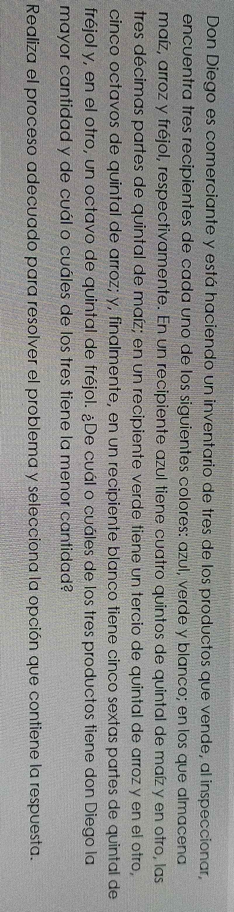 Don Diego es comerciante y está haciendo un inventario de tres de los productos que vende, al inspeccionar, 
encuentra tres recipientes de cada uno de los siguientes colores: azul, verde y blanco; en los que almacena 
maíz, arroz y fréjol, respectivamente. En un recipiente azul tiene cuatro quintos de quintal de maíz y en otro, las 
tres décimas partes de quintal de maíz; en un recipiente verde tiene un tercio de quintal de arroz y en el otro, 
cinco octavos de quintal de arroz; y, finalmente, en un recipiente blanco tiene cinco sextas partes de quintal de 
fréjol y, en el otro, un octavo de quintal de fréjol. ¿De cuál o cuáles de los tres productos tiene don Diego la 
mayor cantidad y de cuál o cuáles de los tres tiene la menor cantidad? 
Realiza el proceso adecuado para resolver el problema y selecciona la opción que contiene la respuesta.