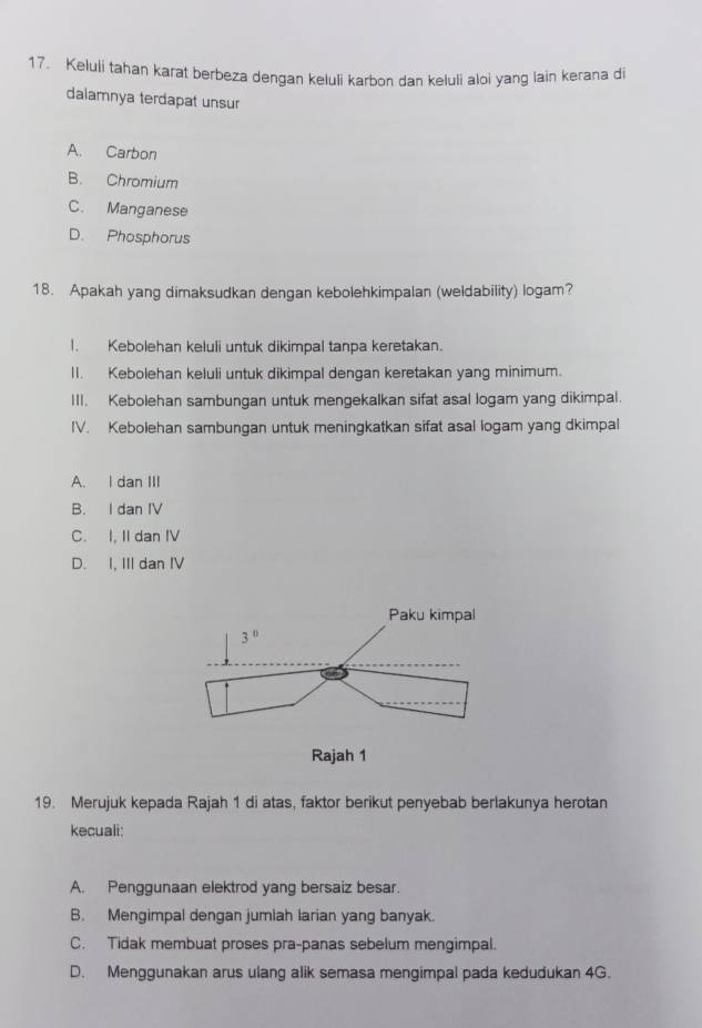 Keluli tahan karat berbeza dengan keluli karbon dan keluli aloi yang lain kerana di
dalamnya terdapat unsur
A. Carbon
B. Chromium
C. Manganese
D. Phosphorus
18. Apakah yang dimaksudkan dengan kebolehkimpalan (weldability) logam?
1. Kebolehan keluli untuk dikimpal tanpa keretakan.
II. Kebolehan keluli untuk dikimpal dengan keretakan yang minimum.
III. Kebolehan sambungan untuk mengekalkan sifat asal logam yang dikimpal.
IV. Kebolehan sambungan untuk meningkatkan sifat asal logam yang dkimpal
A. I dan III
B. I dan IV
C. I, II dan IV
D. I, III dan IV
19. Merujuk kepada Rajah 1 di atas, faktor berikut penyebab berlakunya herotan
kecuali:
A. Penggunaan elektrod yang bersaiz besar
B. Mengimpal dengan jumlah larian yang banyak.
C. Tidak membuat proses pra-panas sebelum mengimpal.
D. Menggunakan arus ulang alik semasa mengimpal pada kedudukan 4G.