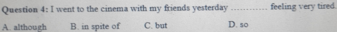 went to the cinema with my friends yesterday ............ : feeling very tired.
A. although B. in spite of C. but D. so