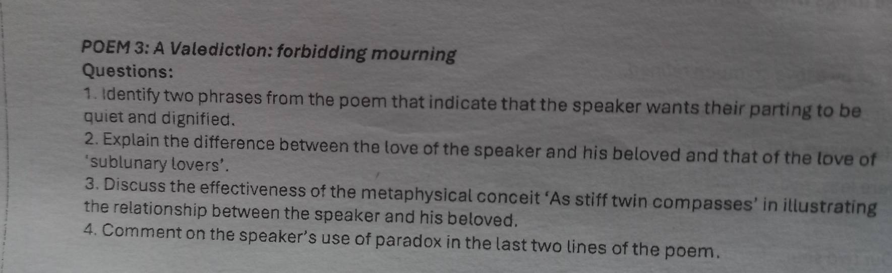 POEM 3: A Valediction: forbidding mourning 
Questions: 
1. Identify two phrases from the poem that indicate that the speaker wants their parting to be 
quiet and dignified. 
2. Explain the difference between the love of the speaker and his beloved and that of the love of 
‘sublunary lovers’. 
3. Discuss the effectiveness of the metaphysical conceit ‘As stiff twin compasses’ in illustrating 
the relationship between the speaker and his beloved. 
4. Comment on the speaker’s use of paradox in the last two lines of the poem.