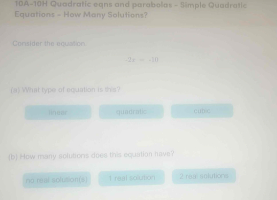 10A-10H Quadratic eqns and parabolas - Simple Quadratic
Equations - How Many Solutions?
Consider the equation.
-2x=-10
(a) What type of equation is this?
linear quadratic cubic
(b) How many solutions does this equation have?
no real solution(s) 1 real solution 2 real solutions