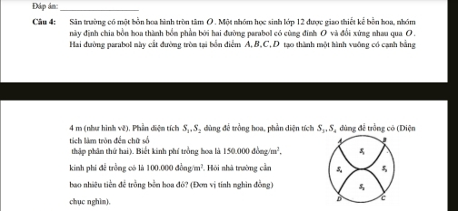 Đáp ân:_ 
Câu 4: Sân trường có một bồn hoa hình tròn tâm O . Một nhóm học sinh lớp 12 được giao thiết kể bồn hoa, nhóm 
này định chia bồn hoa thành bổn phần bởi hai đường parabol có cùng đính O và đổi xứng nhau qua O 
Hai đường parabol này cắt đường tròn tại bốn điểm A, B, C, D tạo thành một hình vuỡng có cạnh bằng
4 m (như hình vẽ). Phần diện tích S_1, S_2 dùng để trồng hoa, phần diện tích S_3, S đùng đề trồng có (Diện 
tích làm tròn đền chữ số B 
4 
thập phân thứ hai). Biết kinh phí trồng hoa là 150.000dong/m^2. 
kinh phi để trồng có là 100.000dong/m^2. Hỏi nhà trường cần 5 5 
bao nhiêu tiền để trồng bồn hoa đó? (Đơn vị tính nghìn đồng) 
chục nghìn). 
D c