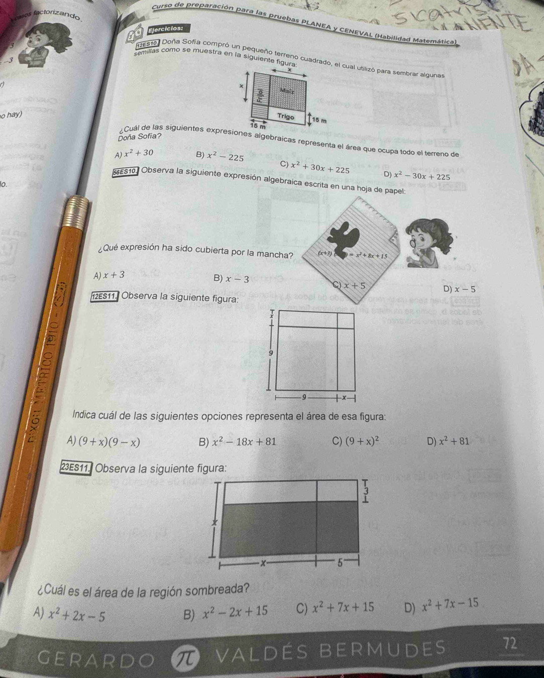 factorizando
Curso de preparación para las pruebas PLANEA y CENEVAL (Habilidad Matemática
Ejercicios:
semillas como se muestra en la siguiente figura:
12E510. Doña Sofía compró un pequeño terreno cuadrado, el cual utilizó para sembrar algunas
-3
a
x Maiz
frac overline ooverline □  
o hay)
Trigo 15 m
15 m
Doña Sofia?
¿Cuál de las siguientes expresiones algebraicas representa el área que ocupa todo el terreno de
A) x^2+30 B) x^2-225
C) x^2+30x+225 D) x^2-30x+225
*es10. Observa la siguiente expresión algebraica escrita en una hoja de papel:
o.
Qué expresión ha sido cubierta por la mancha? (x+3) =x^2+8x+15
A) x+3
B) x-3
。 x+5
D) x-5
12ES11. Observa la siguiente figura:
Indica cuál de las siguientes opciones representa el área de esa figura:
A) (9+x)(9-x) B) x^2-18x+81 C) (9+x)^2 D) x^2+81
23ES11. Observa la siguiente figura:
¿Cuál es el área de la región sombreada?
A) x^2+2x-5 B) x^2-2x+15 C) x^2+7x+15 D) x^2+7x-15
gerard 7 valdés bermudes
72