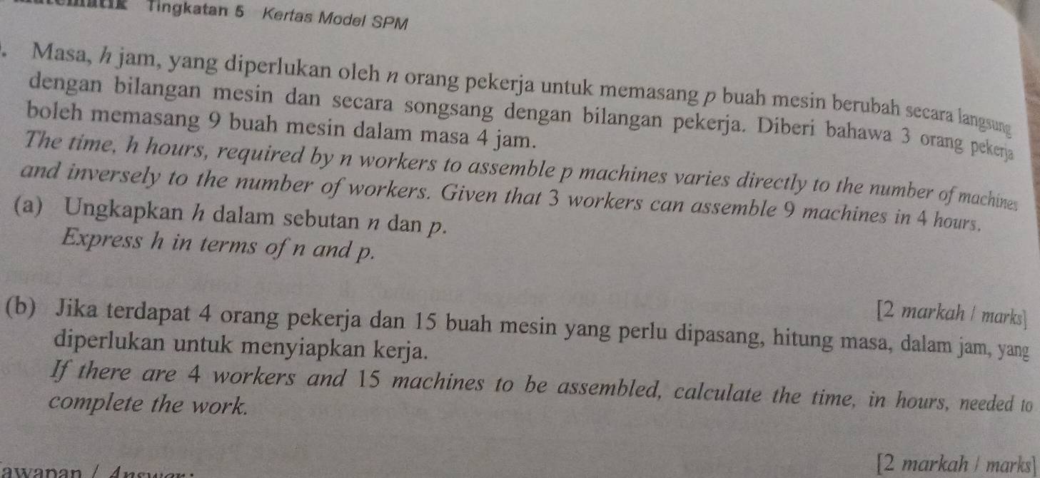 Matie Tingkatan 5 Kertas Model SPM 
. Masa, h jam, yang diperlukan oleh n orang pekerja untuk memasang p buah mesin berubah secara langsung 
dengan bilangan mesin dan secara songsang dengan bilangan pekerja. Diberi bahawa 3 orang pekerja 
boleh memasang 9 buah mesin dalam masa 4 jam. 
The time, h hours, required by n workers to assemble p machines varies directly to the number of machines 
and inversely to the number of workers. Given that 3 workers can assemble 9 machines in 4 hours. 
(a) Ungkapkan h dalam sebutan n dan p. 
Express h in terms of n and p. 
[2 markah / marks] 
(b) Jika terdapat 4 orang pekerja dan 15 buah mesin yang perlu dipasang, hitung masa, dalam jam, yang 
diperlukan untuk menyiapkan kerja. 
If there are 4 workers and 15 machines to be assembled, calculate the time, in hours, needed to 
complete the work. 
[2 markah / marks]