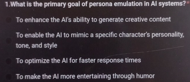 What is the primary goal of persona emulation in AI systems?*
To enhance the Al's ability to generate creative content
To enable the AI to mimic a specific character's personality,
tone, and style
To optimize the AI for faster response times
To make the Al more entertaining through humor