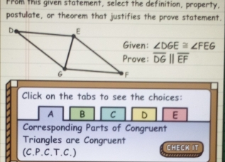 from this given statement, select the definition, property,
postulate, or theorem that justifies the prove statement.
n: ∠ DGE≌ ∠ FEG
e: overline DGparallel overline EF
Click on the tabs to see the choices:
A B C D E
Corresponding Parts of Congruent
Triangles are Congruent CHECK IT
(C.P.C.T.C.)