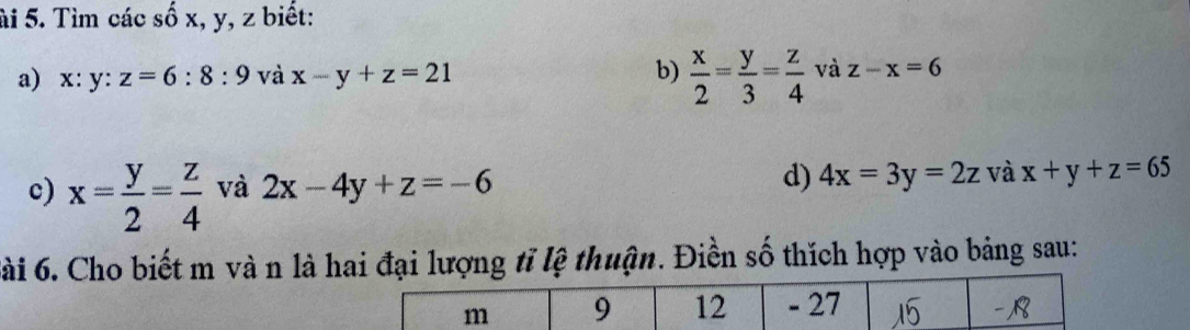 ài 5. Tìm các số x, y, z biết: 
a) x: y : z=6:8:9 và x-y+z=21 b)  x/2 = y/3 = z/4  và z-x=6
c) x= y/2 = z/4  và 2x-4y+z=-6 d) 4x=3y=2z và x+y+z=65
6ài 6. Cho biết m và n là hai đại lượng tỉ lệ thuận. Điền số thích hợp vào bảng sau: