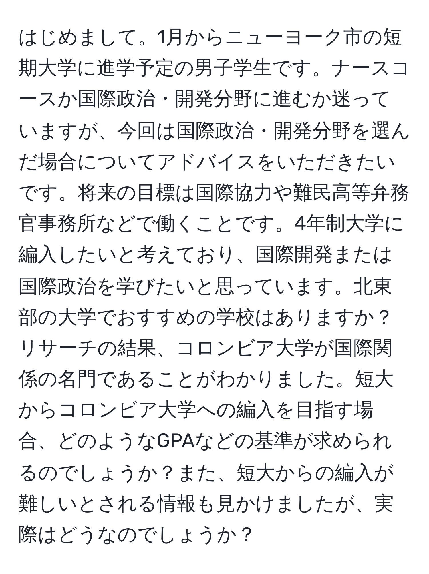 はじめまして。1月からニューヨーク市の短期大学に進学予定の男子学生です。ナースコースか国際政治・開発分野に進むか迷っていますが、今回は国際政治・開発分野を選んだ場合についてアドバイスをいただきたいです。将来の目標は国際協力や難民高等弁務官事務所などで働くことです。4年制大学に編入したいと考えており、国際開発または国際政治を学びたいと思っています。北東部の大学でおすすめの学校はありますか？リサーチの結果、コロンビア大学が国際関係の名門であることがわかりました。短大からコロンビア大学への編入を目指す場合、どのようなGPAなどの基準が求められるのでしょうか？また、短大からの編入が難しいとされる情報も見かけましたが、実際はどうなのでしょうか？