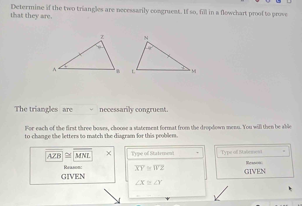 Determine if the two triangles are necessarily congruent. If so, fill in a flowchart proof to prove
that they are.
The triangles are necessarily congruent.
For each of the first three boxes, choose a statement format from the dropdown menu. You will then be able
to change the letters to match the diagram for this problem.
AZB|≌ |M NL × Type of Statement Type of Statement
Reason: overline XY≌ overline WZ Reason:
GIVEN
GIVEN
∠ X≌ ∠ Y