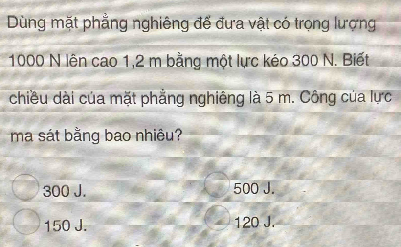 Dùng mặt phẳng nghiêng đế đưa vật có trọng lượng
1000 N lên cao 1,2 m bằng một lực kéo 300 N. Biết
chiều dài của mặt phẳng nghiêng là 5 m. Công của lực
ma sát bằng bao nhiêu?
300 J. 500 J.
150 J. 120 J.