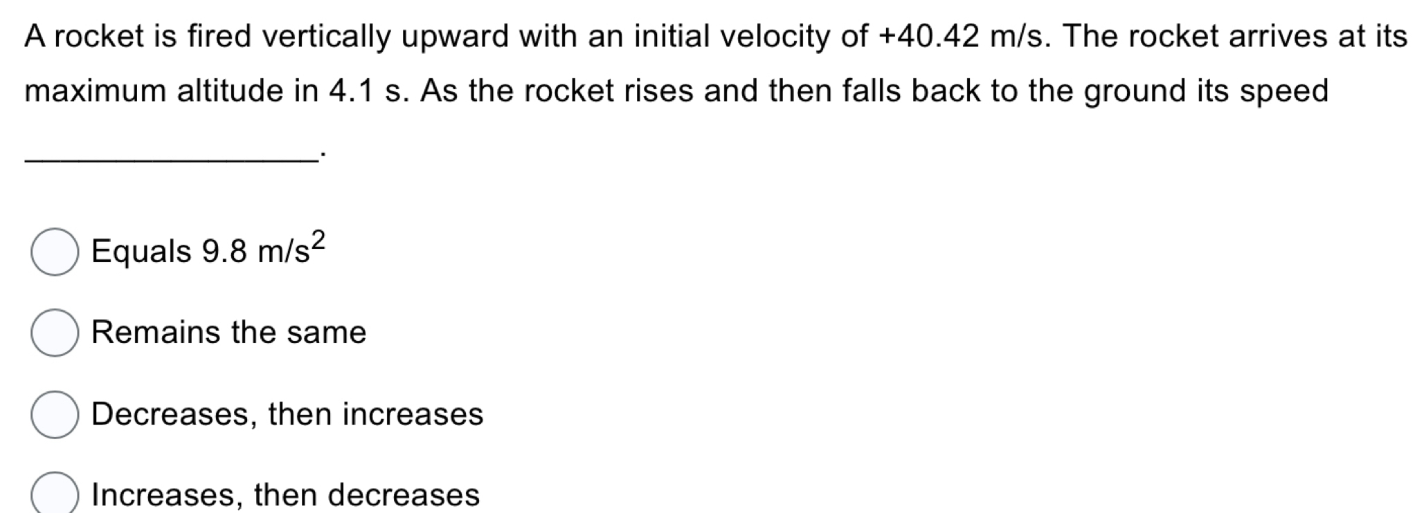 A rocket is fired vertically upward with an initial velocity of +40.42 m/s. The rocket arrives at its
maximum altitude in 4.1 s. As the rocket rises and then falls back to the ground its speed
_.
Equals 9.8m/s^2
Remains the same
Decreases, then increases
Increases, then decreases