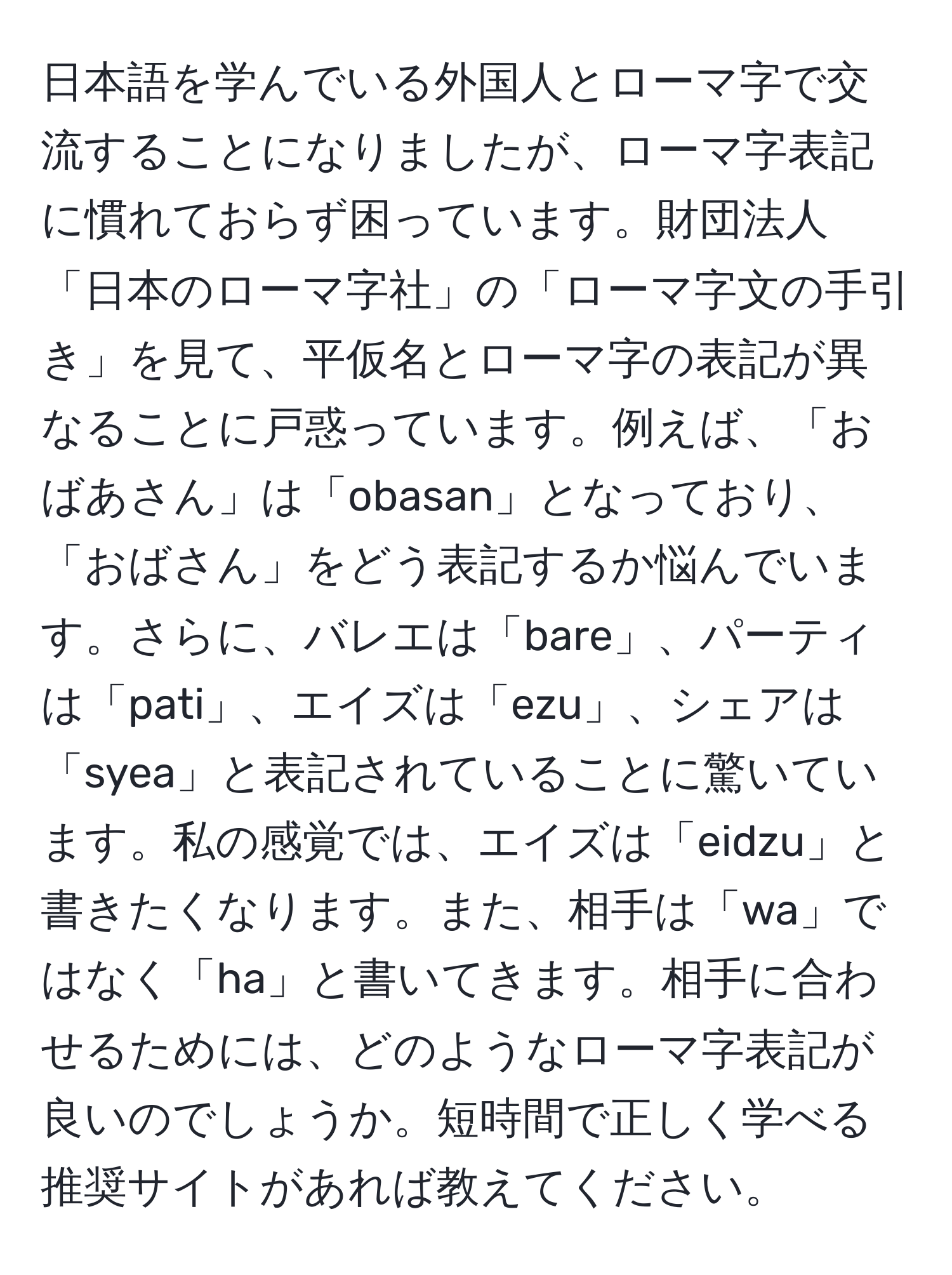 日本語を学んでいる外国人とローマ字で交流することになりましたが、ローマ字表記に慣れておらず困っています。財団法人「日本のローマ字社」の「ローマ字文の手引き」を見て、平仮名とローマ字の表記が異なることに戸惑っています。例えば、「おばあさん」は「obasan」となっており、「おばさん」をどう表記するか悩んでいます。さらに、バレエは「bare」、パーティは「pati」、エイズは「ezu」、シェアは「syea」と表記されていることに驚いています。私の感覚では、エイズは「eidzu」と書きたくなります。また、相手は「wa」ではなく「ha」と書いてきます。相手に合わせるためには、どのようなローマ字表記が良いのでしょうか。短時間で正しく学べる推奨サイトがあれば教えてください。