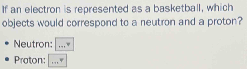 If an electron is represented as a basketball, which 
objects would correspond to a neutron and a proton? 
Neutron: …▼ 
Proton: