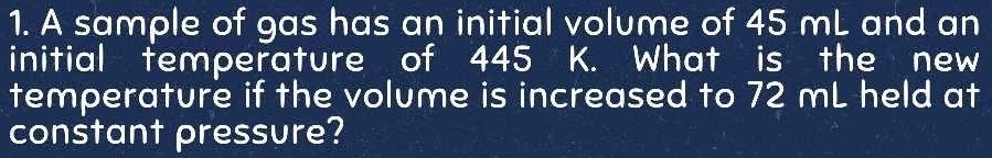 A sample of gas has an initial volume of 45 mL and an 
initial temperature of 445 K. What is the new 
temperature if the volume is increased to 72 mL held at 
constant pressure?