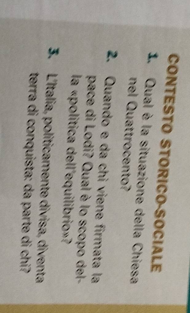 CONTESTO STORICO-SOCIALE 
1. Qual è la situazione della Chiesa 
nel Quattrocento? 
2. Quando e da chi viene firmata la 
pace di Lodi? Qual è lo scopo del- 
la «politica dell equilibrio»? 
3. L'Italia, politicamente divisa, diventa 
terra di conquista: da parte di chi?