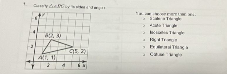 Classify △ ABC by its sides and angles.
You can choose more than one:
Scalene Triangle
Acute Triangle
Isosceles Triangle
Right Triangle
Equilateral Triangle
Obtuse Triangle