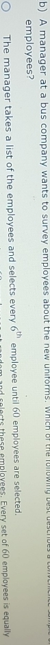 A manager at a bus company wants to survey employees about the new uniforms. which of the folowing best ues
employees?
The manager takes a list of the employees and selects every 6^(th) employee until 60 employees are selected.
selects these employees. Every set of 60 employees is equally